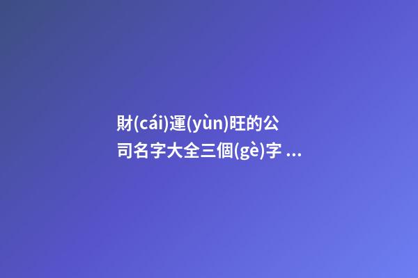 財(cái)運(yùn)旺的公司名字大全三個(gè)字 最新貴氣好聽(tīng)企業(yè)名,起名之家